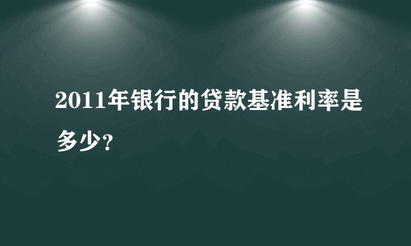 2011年银行的贷款基准利率是多少?