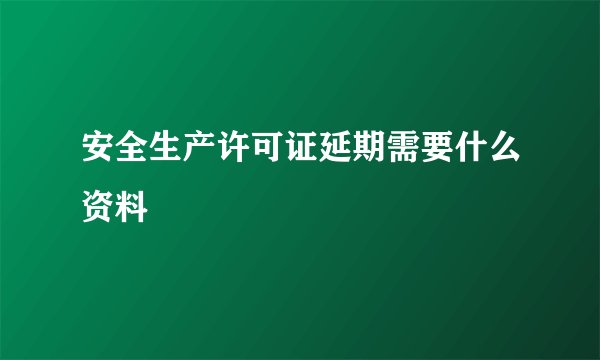 安全生产许可证延期需要什么资料