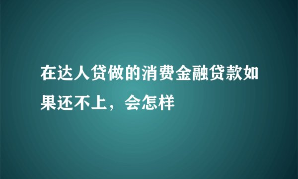 在达人贷做的消费金融贷款如果还不上，会怎样
