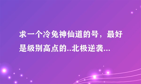 求一个冷兔神仙道的号，最好是级别高点的..北极逆袭区的....想试试高级号是什么样的！