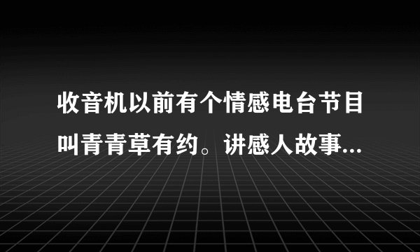 收音机以前有个情感电台节目叫青青草有约。讲感人故事的。不知道现在还有没有这个节目，有谁知道的吗？麻