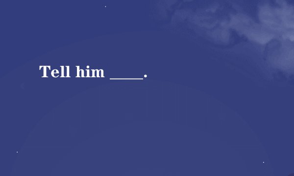 Tell him ____.