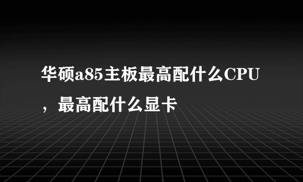 华硕a85主板最高配什么CPU，最高配什么显卡