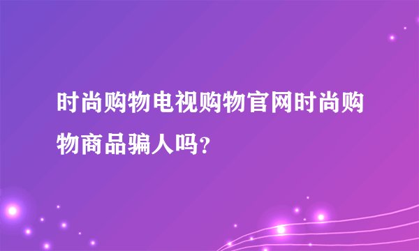 时尚购物电视购物官网时尚购物商品骗人吗？