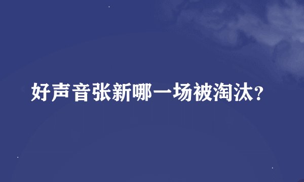 好声音张新哪一场被淘汰？