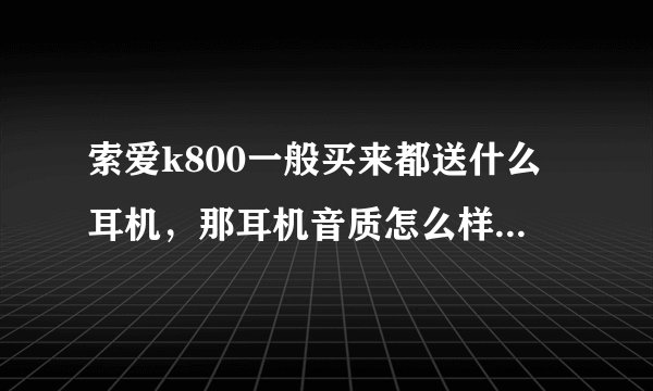 索爱k800一般买来都送什么耳机，那耳机音质怎么样，在索爱耳机家族中K800耳机怎么样