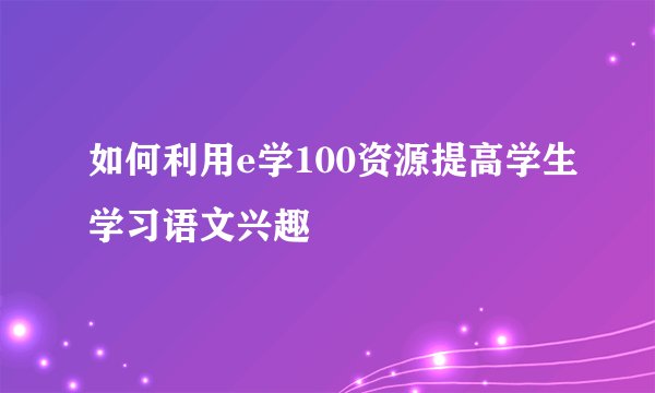 如何利用e学100资源提高学生学习语文兴趣