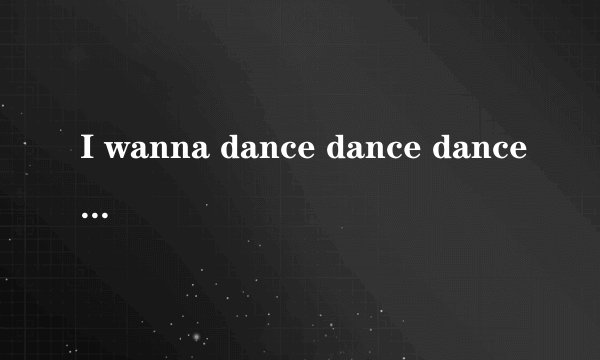 I wanna dance dance dance是什么歌？