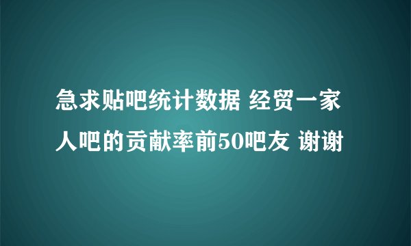 急求贴吧统计数据 经贸一家人吧的贡献率前50吧友 谢谢