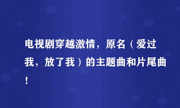 电视剧穿越激情，原名（爱过我，放了我）的主题曲和片尾曲！