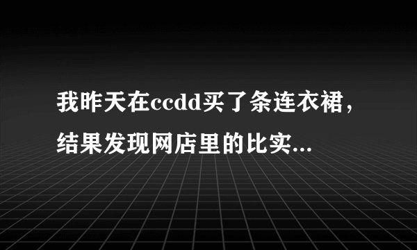 我昨天在ccdd买了条连衣裙，结果发现网店里的比实店便宜100多。怎么回事？