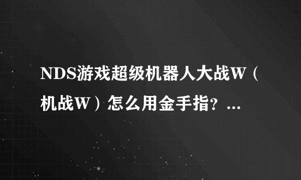 NDS游戏超级机器人大战W（机战W）怎么用金手指？或者什么补丁
