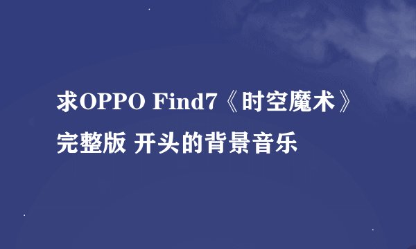 求OPPO Find7《时空魔术》完整版 开头的背景音乐