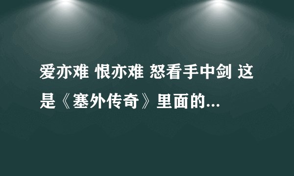 爱亦难 恨亦难 怒看手中剑 这是《塞外传奇》里面的歌曲 谁知道歌名是什么吗？