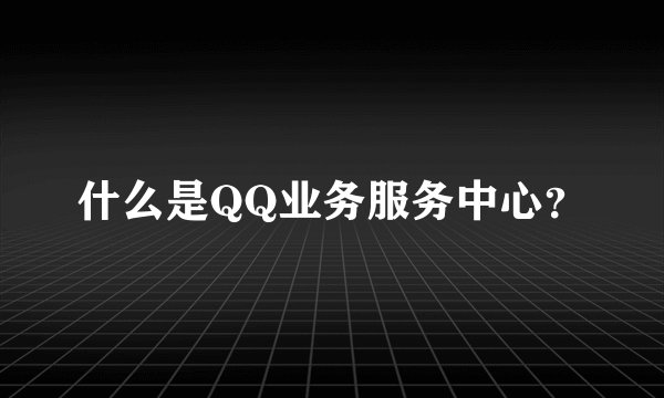 什么是QQ业务服务中心？