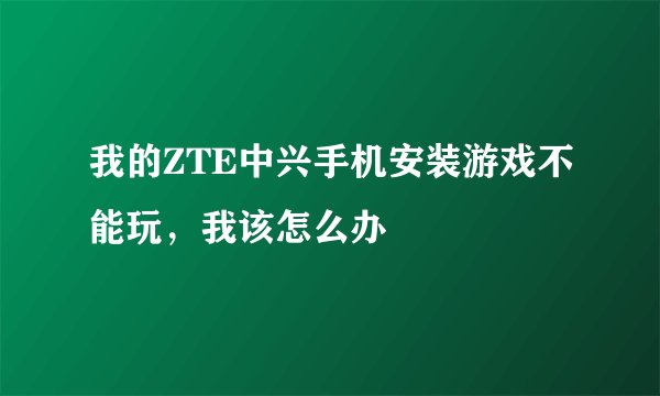 我的ZTE中兴手机安装游戏不能玩，我该怎么办