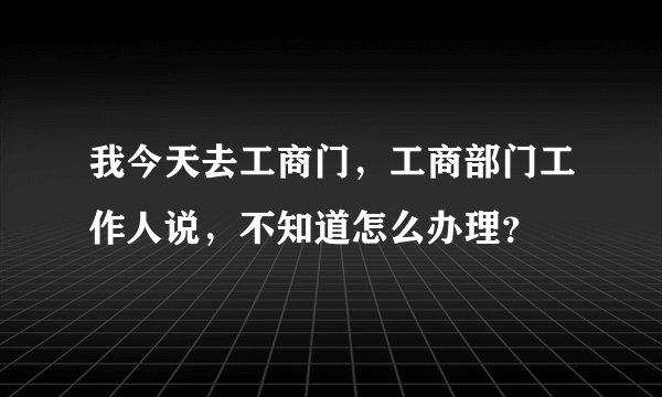 我今天去工商门，工商部门工作人说，不知道怎么办理？