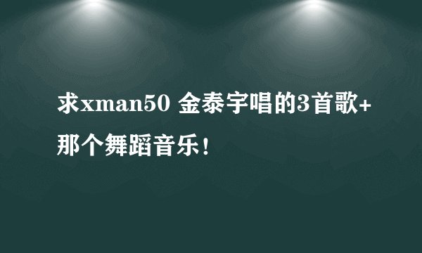 求xman50 金泰宇唱的3首歌+那个舞蹈音乐！