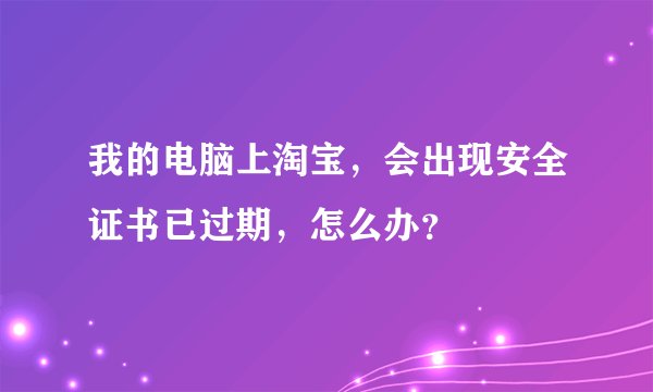 我的电脑上淘宝，会出现安全证书已过期，怎么办？