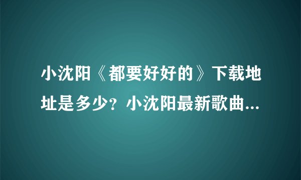小沈阳《都要好好的》下载地址是多少？小沈阳最新歌曲都要好好的mp3版本下载地址？