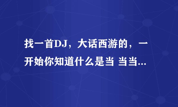 找一首DJ，大话西游的，一开始你知道什么是当 当当吗？当当当当当当当就是 然后就开始节奏当，当，当