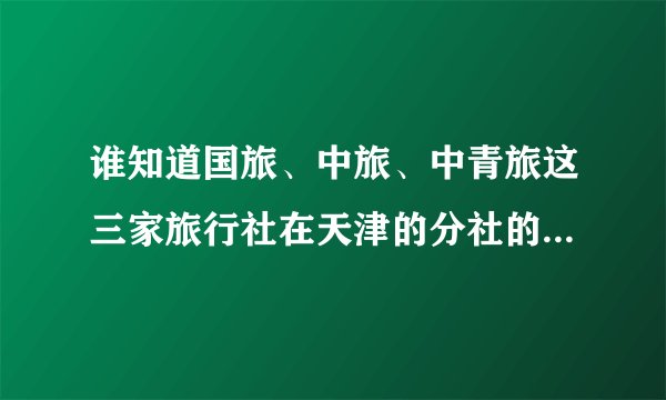 谁知道国旅、中旅、中青旅这三家旅行社在天津的分社的地址和电话吗？
