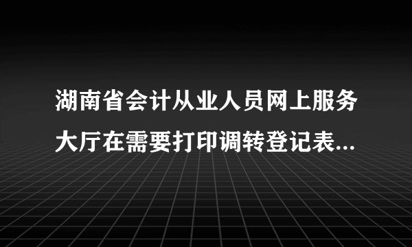湖南省会计从业人员网上服务大厅在需要打印调转登记表时总是错误