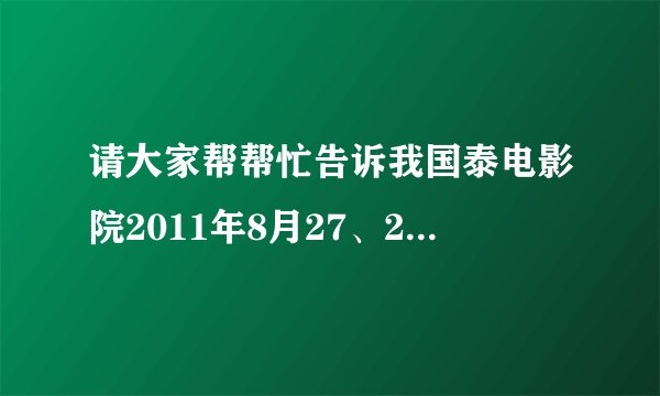 请大家帮帮忙告诉我国泰电影院2011年8月27、28号的排片表。谢谢！