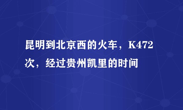 昆明到北京西的火车，K472次，经过贵州凯里的时间