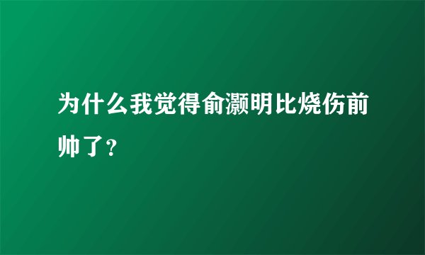 为什么我觉得俞灏明比烧伤前帅了？