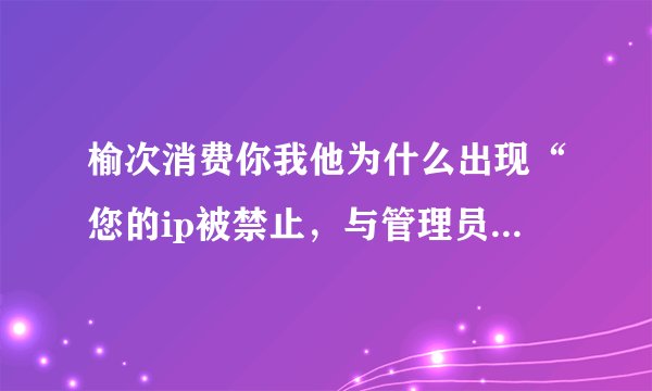 榆次消费你我他为什么出现“您的ip被禁止，与管理员联系”?