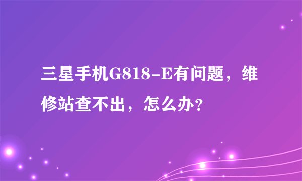 三星手机G818-E有问题，维修站查不出，怎么办？