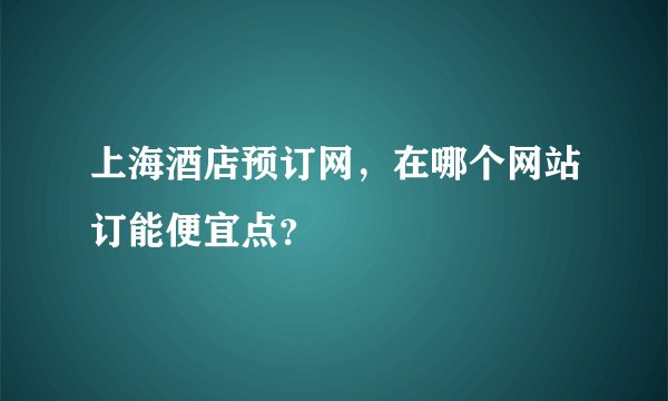上海酒店预订网，在哪个网站订能便宜点？