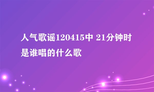 人气歌谣120415中 21分钟时是谁唱的什么歌