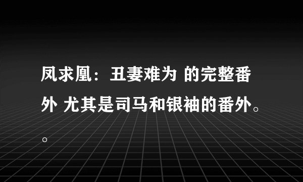 凤求凰：丑妻难为 的完整番外 尤其是司马和银袖的番外。。