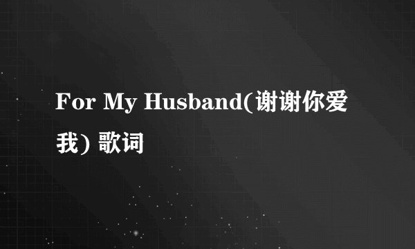For My Husband(谢谢你爱我) 歌词