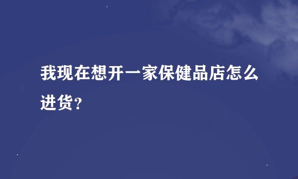 我现在想开一家保健品店怎么进货？