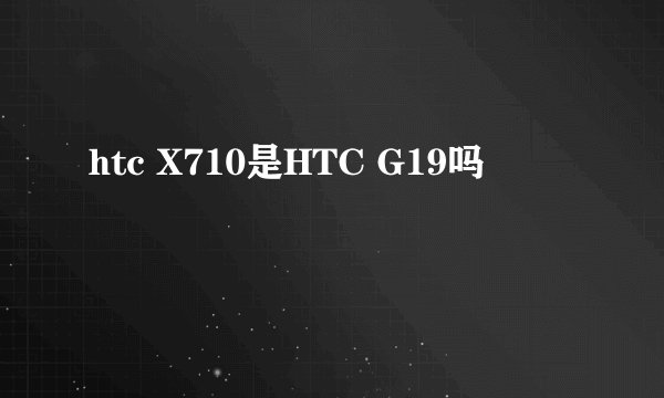 htc X710是HTC G19吗