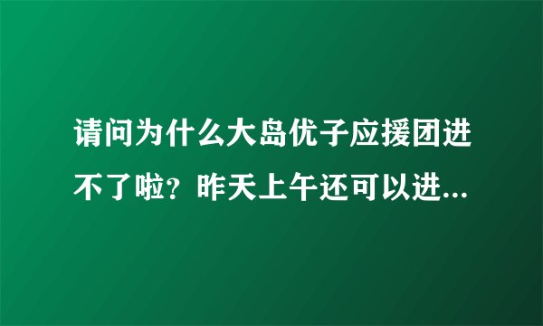 请问为什么大岛优子应援团进不了啦？昨天上午还可以进的呀，到了晚上就进不了啦！