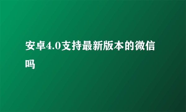 安卓4.0支持最新版本的微信吗