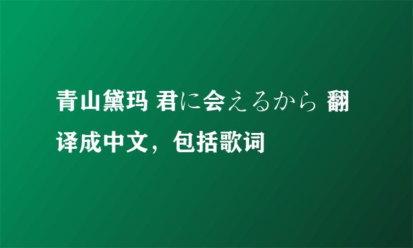 青山黛玛 君に会えるから 翻译成中文，包括歌词