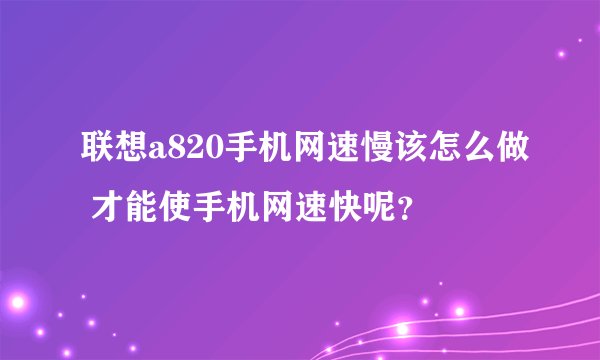 联想a820手机网速慢该怎么做 才能使手机网速快呢？