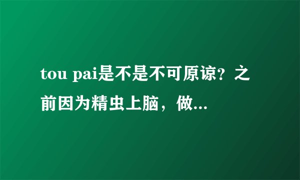 tou pai是不是不可原谅？之前因为精虫上脑，做了。。那之后那个女生对我一万个警戒。但我对她还是