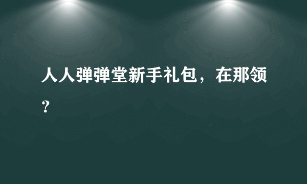 人人弹弹堂新手礼包，在那领？
