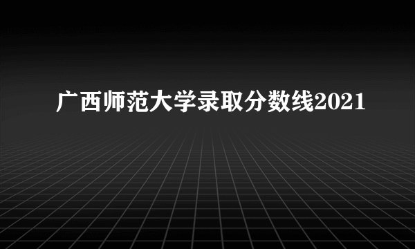 广西师范大学录取分数线2021