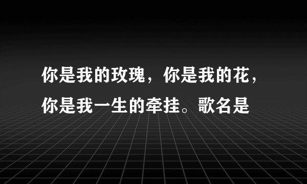 你是我的玫瑰，你是我的花，你是我一生的牵挂。歌名是