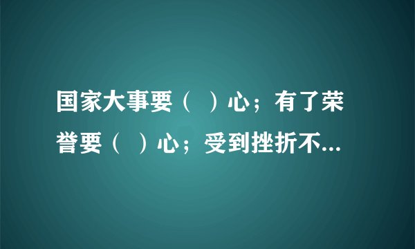 国家大事要（ ）心；有了荣誉要（ ）心；受到挫折不（ ）心；对待工作要（ ）；帮助别人要（ ）心