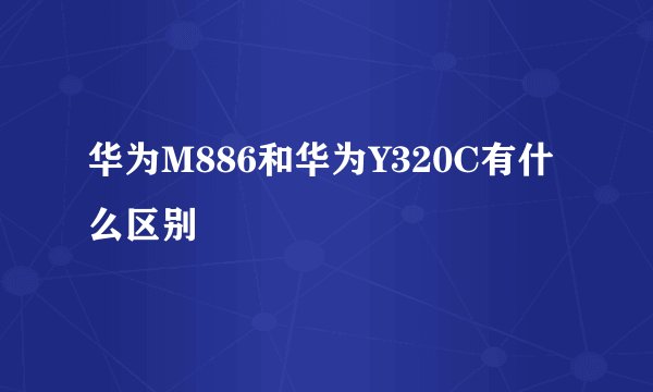 华为M886和华为Y320C有什么区别