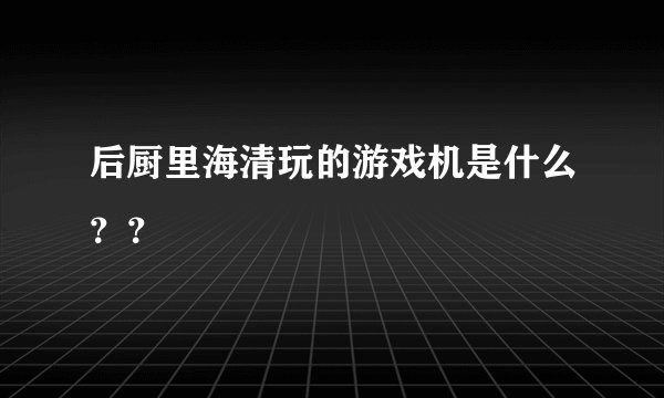 后厨里海清玩的游戏机是什么？？