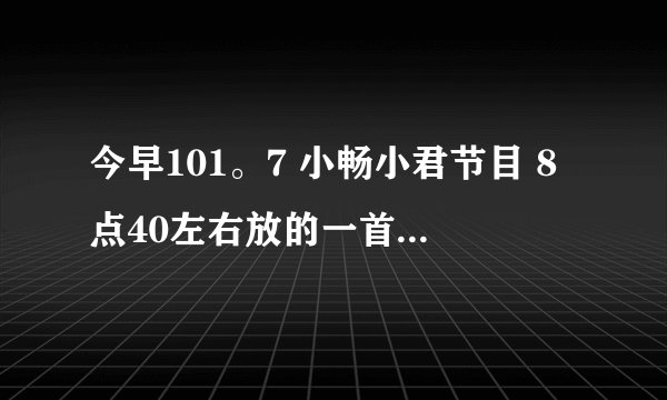 今早101。7 小畅小君节目 8点40左右放的一首女声歌曲叫什么？